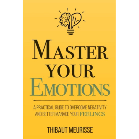 Master Your Emotions : A Practical Guide to Overcome Negativity and Bet